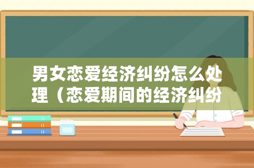 男女戀愛經濟糾紛怎么處理（戀愛期間的經濟糾紛如何解決新婚姻法）