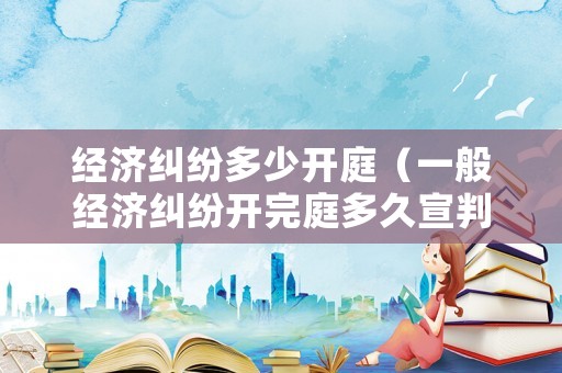 經濟糾紛多少開庭（一般經濟糾紛開完庭多久宣判）