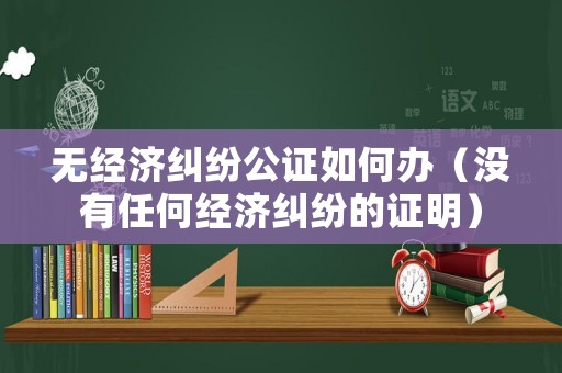 無經濟糾紛公證如何辦（沒有任何經濟糾紛的證明）