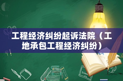 工程經濟糾紛起訴法院（工地承包工程經濟糾紛）