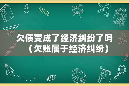 欠債變成了經濟糾紛了嗎（欠賬屬于經濟糾紛）