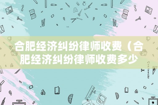 合肥經濟糾紛律師收費（合肥經濟糾紛律師收費多少）