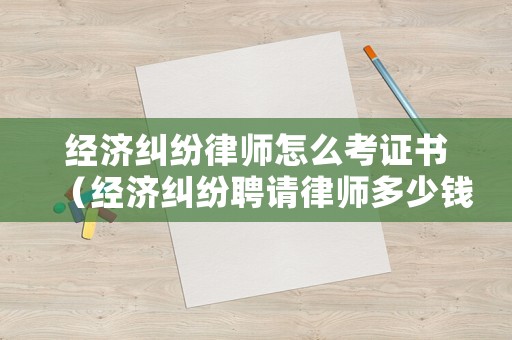 經濟糾紛律師怎么考證書（經濟糾紛聘請律師多少錢）