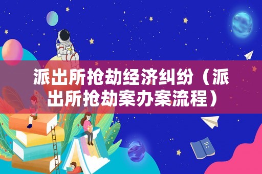 派出所搶劫經濟糾紛（派出所搶劫案辦案流程）
