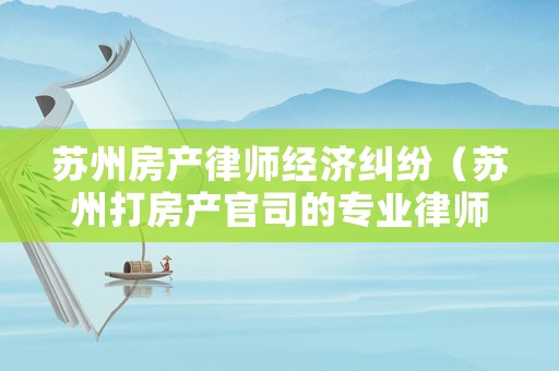 蘇州房產(chǎn)律師經(jīng)濟糾紛（蘇州打房產(chǎn)官司的專業(yè)律師）
