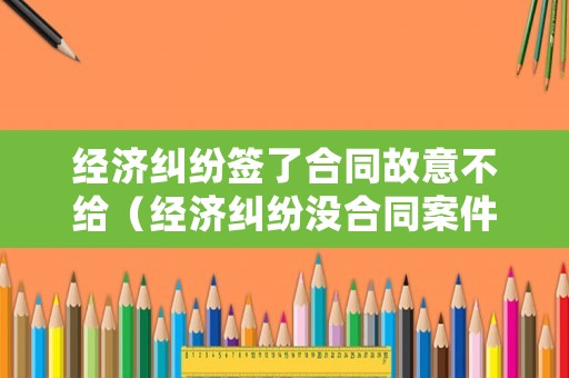 經濟糾紛簽了合同故意不給（經濟糾紛沒合同案件怎么處理）
