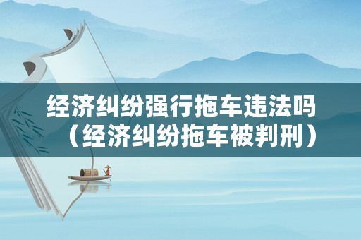 經濟糾紛強行拖車違法嗎（經濟糾紛拖車被判刑）