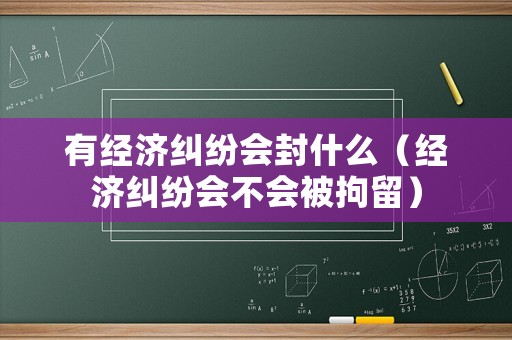 有經濟糾紛會封什么（經濟糾紛會不會被拘留）