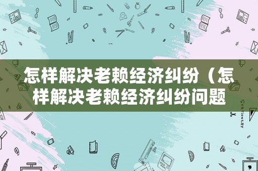 怎樣解決老賴經(jīng)濟(jì)糾紛（怎樣解決老賴經(jīng)濟(jì)糾紛問題）