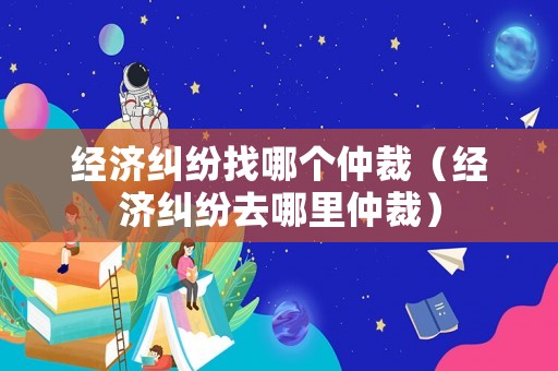 經濟糾紛找哪個仲裁（經濟糾紛去哪里仲裁）
