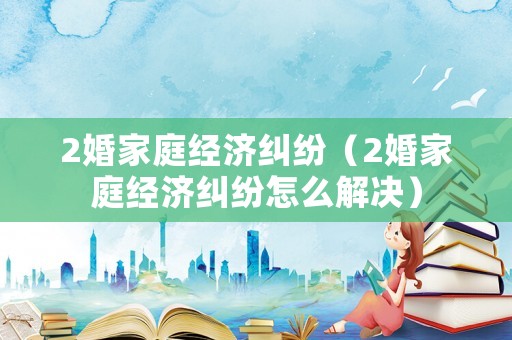 2婚家庭經濟糾紛（2婚家庭經濟糾紛怎么解決）