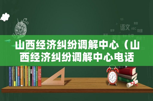 山西經濟糾紛調解中心（山西經濟糾紛調解中心電話）