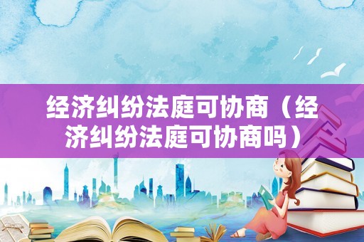 經(jīng)濟糾紛法庭可協(xié)商（經(jīng)濟糾紛法庭可協(xié)商嗎）