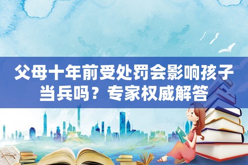父母十年前受處罰會影響孩子當(dāng)兵嗎？專家權(quán)威解答