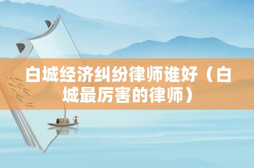 白城經(jīng)濟(jì)糾紛律師誰好（白城最厲害的律師）