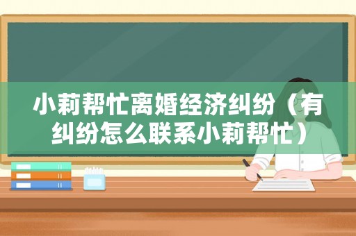 小莉幫忙離婚經濟糾紛（有糾紛怎么聯系小莉幫忙）