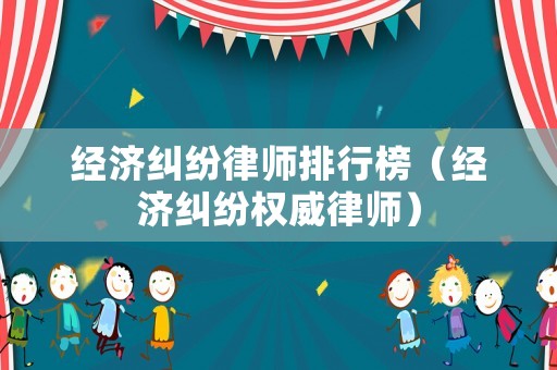 經濟糾紛律師排行榜（經濟糾紛權威律師）