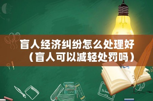 盲人經(jīng)濟(jì)糾紛怎么處理好（盲人可以減輕處罰嗎）