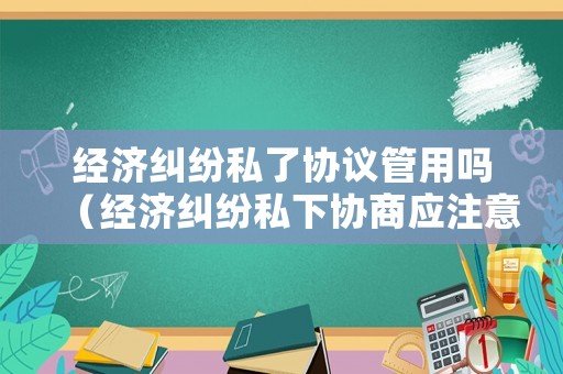 經(jīng)濟糾紛私了協(xié)議管用嗎（經(jīng)濟糾紛私下協(xié)商應注意什么）