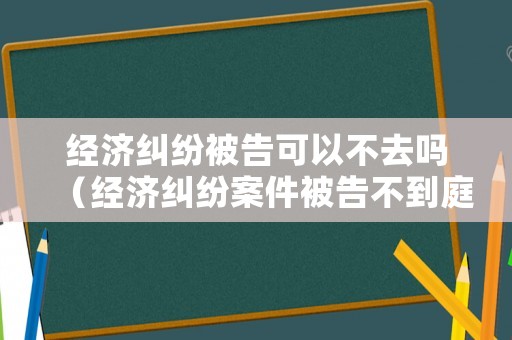 經濟糾紛被告可以不去嗎（經濟糾紛案件被告不到庭,能不能宣判）