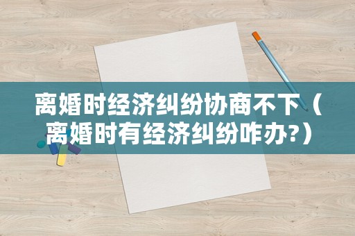 離婚時經濟糾紛協商不下（離婚時有經濟糾紛咋辦?）
