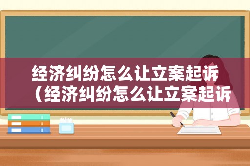 經濟糾紛怎么讓立案起訴（經濟糾紛怎么讓立案起訴呢）