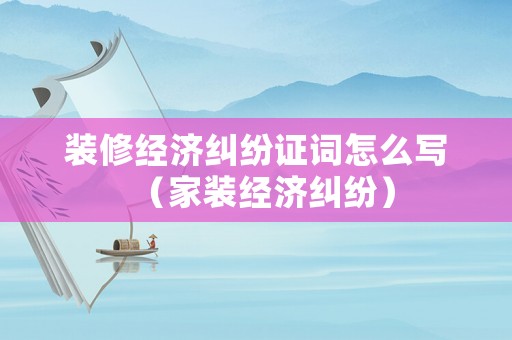 裝修經濟糾紛證詞怎么寫（家裝經濟糾紛）