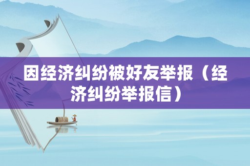因經濟糾紛被好友舉報（經濟糾紛舉報信）