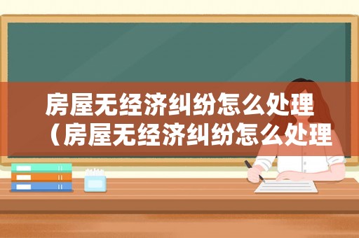房屋無經濟糾紛怎么處理（房屋無經濟糾紛怎么處理好）