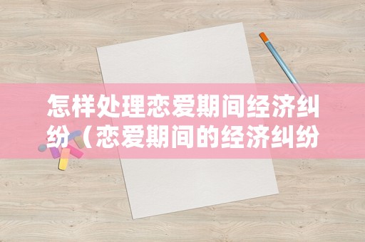 怎樣處理戀愛期間經(jīng)濟(jì)糾紛（戀愛期間的經(jīng)濟(jì)糾紛如何解決 有借條）