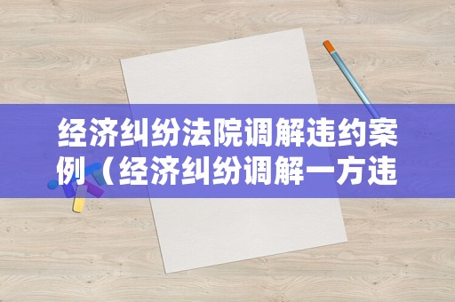 經濟糾紛法院調解違約案例（經濟糾紛調解一方違約如何處理）