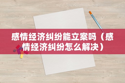 感情經濟糾紛能立案嗎（感情經濟糾紛怎么解決）