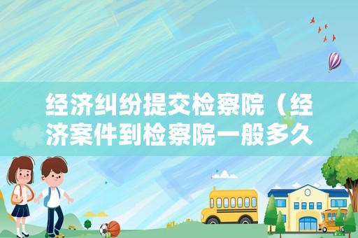 經濟糾紛提交檢察院（經濟案件到檢察院一般多久出結果）