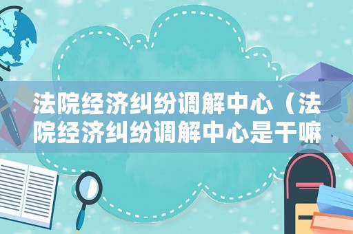 法院經濟糾紛調解中心（法院經濟糾紛調解中心是干嘛的）