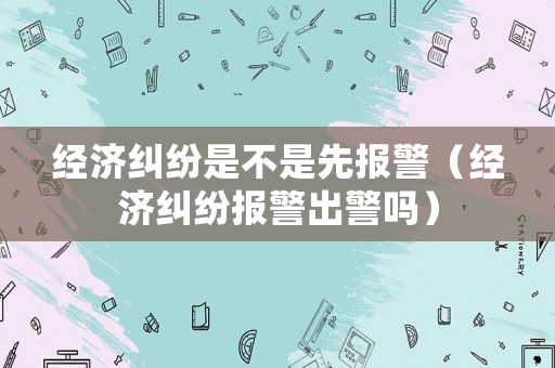 經濟糾紛是不是先報警（經濟糾紛報警出警嗎）
