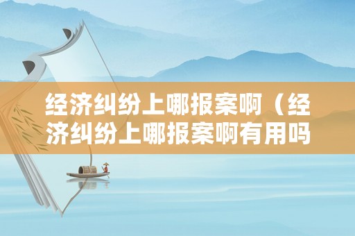 經濟糾紛上哪報案啊（經濟糾紛上哪報案啊有用嗎）