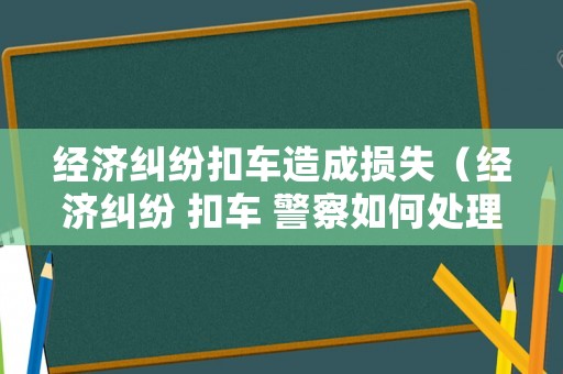 經濟糾紛扣車造成損失（經濟糾紛 扣車 警察如何處理）