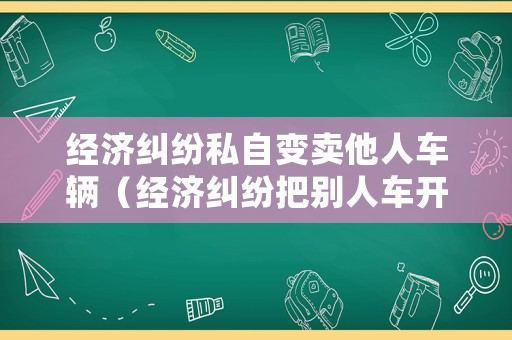經(jīng)濟(jì)糾紛私自變賣(mài)他人車(chē)輛（經(jīng)濟(jì)糾紛把別人車(chē)開(kāi)走怎么處理）
