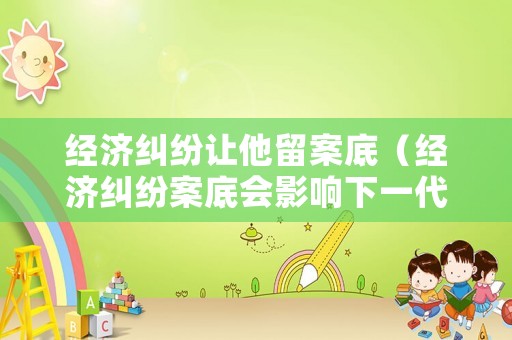 經(jīng)濟(jì)糾紛讓他留案底（經(jīng)濟(jì)糾紛案底會(huì)影響下一代嗎）