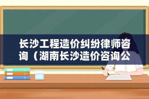 長沙工程造價糾紛律師咨詢（湖南長沙造價咨詢公司排名）