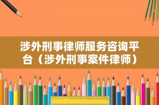 涉外刑事律師服務咨詢平臺（涉外刑事案件律師）