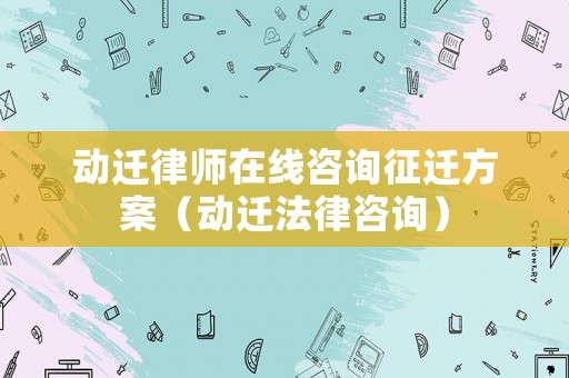 動遷律師在線咨詢征遷方案（動遷法律咨詢）