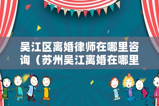 吳江區離婚律師在哪里咨詢（蘇州吳江離婚在哪里辦）