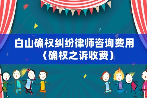 白山確權糾紛律師咨詢費用（確權之訴收費）