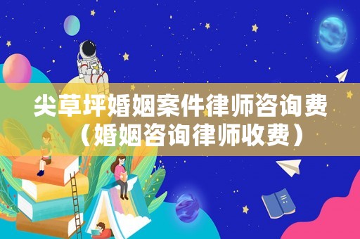 尖草坪婚姻案件律師咨詢費(fèi)（婚姻咨詢律師收費(fèi)）