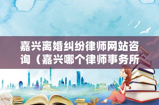 嘉興離婚糾紛律師網站咨詢（嘉興哪個律師事務所好處理離婚案的）
