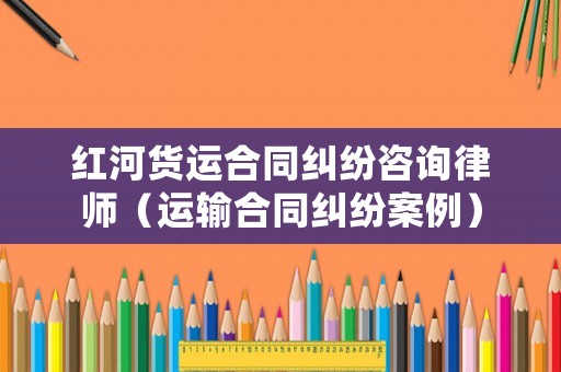 紅河貨運(yùn)合同糾紛咨詢律師（運(yùn)輸合同糾紛案例）