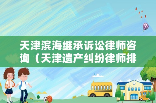 天津濱海繼承訴訟律師咨詢（天津遺產糾紛律師排行）