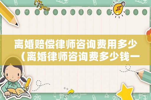 離婚賠償律師咨詢費用多少（離婚律師咨詢費多少錢一小時）