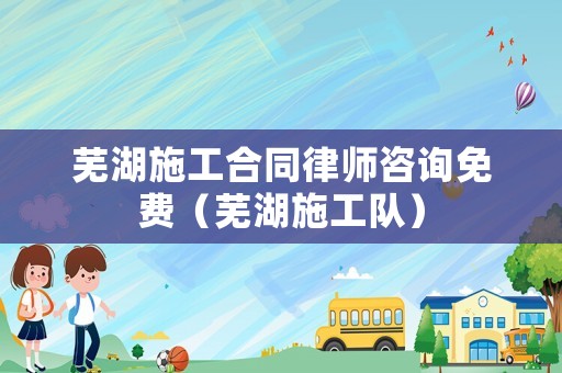 蕪湖施工合同律師咨詢免費（蕪湖施工隊）